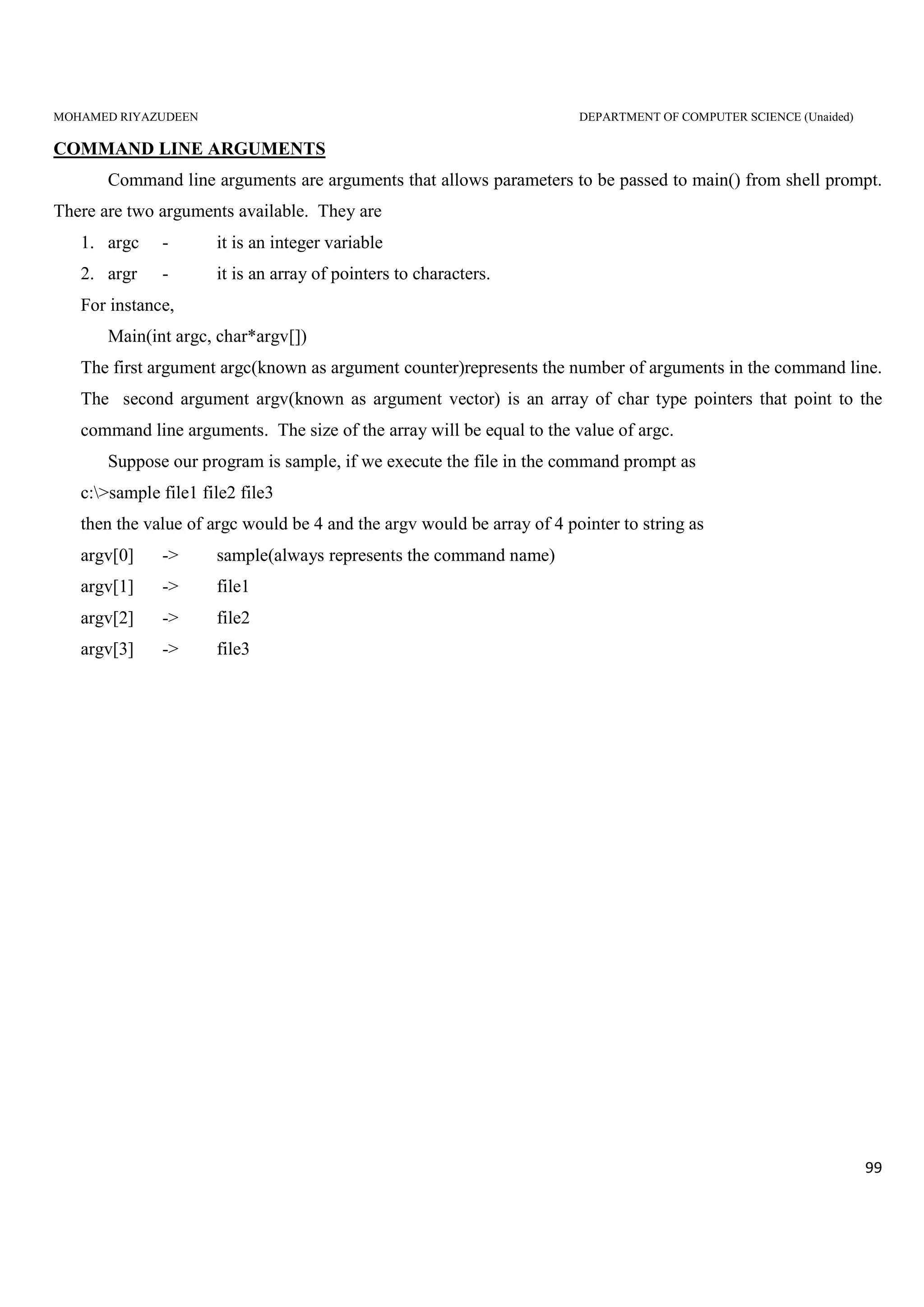 MOHAMED RIYAZUDEEN DEPARTMENT OF COMPUTER SCIENCE (Unaided)
99
COMMAND LINE ARGUMENTS
Command line arguments are arguments that allows parameters to be passed to main() from shell prompt.
There are two arguments available. They are
1. argc - it is an integer variable
2. argr - it is an array of pointers to characters.
For instance,
Main(int argc, char*argv[])
The first argument argc(known as argument counter)represents the number of arguments in the command line.
The second argument argv(known as argument vector) is an array of char type pointers that point to the
command line arguments. The size of the array will be equal to the value of argc.
Suppose our program is sample, if we execute the file in the command prompt as
c:>sample file1 file2 file3
then the value of argc would be 4 and the argv would be array of 4 pointer to string as
argv[0] -> sample(always represents the command name)
argv[1] -> file1
argv[2] -> file2
argv[3] -> file3
 