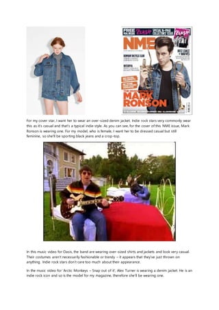 For my cover star, I want her to wear an over-sized denim jacket. Indie rock stars very commonly wear
this as it's casual and that's a typical indie style. As you can see, for the cover of this NME issue, Mark
Ronson is wearing one. For my model, who is female, I want her to be dressed casual but still
feminine, so she'll be sporting black jeans and a crop-top.
In this music video for Oasis, the band are wearing over-sized shirts and jackets and look very casual.
Their costumes aren’t necessarily fashionable or trendy – it appears that they’ve just thrown on
anything. Indie rock stars don’t care too much about their appearance.
In the music video for ‘Arctic Monkeys – Snap out of it’, Alex Turner is wearing a denim jacket. He is an
indie rock icon and so is the model for my magazine, therefore she’ll be wearing one.
 