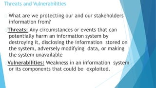 Threats and Vulnerabilities
What are we protecting our and our stakeholders
information from?
Threats: Any circumstances or events that can
potentially harm an information system by
destroying it, disclosing the information stored on
the system, adversely modifying data, or making
the system unavailable
Vulnerabilities: Weakness in an information system
or its components that could be exploited.
 