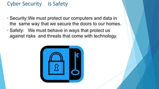 Cyber Security is Safety
• Security:We must protect our computers and data in
the same way that we secure the doors to our homes.
• Safety: We must behave in ways that protect us
against risks and threats that come with technology.
 
