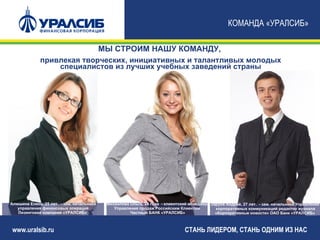 КОМАНДА «УРАЛСИБ»

                                           МЫ СТРОИМ НАШУ КОМАНДУ,
             привлекая творческих, инициативных и талантливых молодых
                 специалистов из лучших учебных заведений страны




Алюшина Елена, 25 лет. - зам. начальника    Михайлова Ольга, 24 года - клиентский менеджер Заруев Андрей, 27 лет. - зам. начальника Управления
   управления финансовых операций              Управления продаж Российским Клиентам         корпоративных коммуникаций редактор журнала
   Лизинговая компания «УРАЛСИБ»                      Частный БАНК «УРАЛСИБ»                 «Корпоративные новости» ОАО Банк «УРАЛСИБ»



www.uralsib.ru                                                                  СТАНЬ ЛИДЕРОМ, СТАНЬ ОДНИМ ИЗ НАС
 