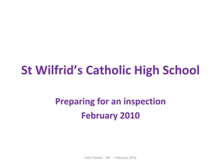 St Wilfrid’s Catholic High School Preparing for an inspection February 2010 John Fowler - SIP  :  February 2010 