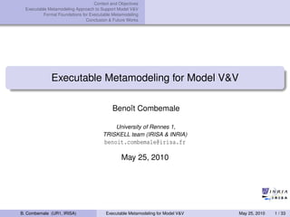 Context and Objectives
Executable Metamodeling Approach to Support Model V&V
Formal Foundations for Executable Metamodeling
Conclusion & Future Works
Executable Metamodeling for Model V&V
Benoît Combemale
University of Rennes 1,
TRISKELL team (IRISA & INRIA)
benoit.combemale@irisa.fr
May 25, 2010
B. Combemale (UR1, IRISA) Executable Metamodeling for Model V&V May 25, 2010 1 / 33
 