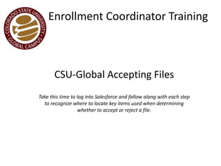 Enrollment Coordinator Training
CSU-Global Accepting Files
Take this time to log into Salesforce and follow along with each step
to recognize where to locate key items used when determining
whether to accept or reject a file.
 