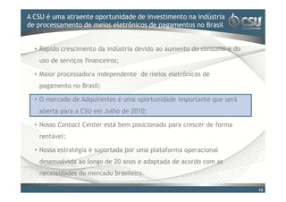A CSU é uma atraente oportunidade doinvestimento na indústria
Clique para editar o estilo de título mestre
de processamento de meios eletrônicos de pagamentos no Brasil


  • Rápido crescimento da indústria devido ao aumento do consumo e do
   uso de serviços financeiros;

  • Maior processadora independente de meios eletrônicos de
   pagamento no Brasil;

  • O mercado de Adquirentes é uma oportunidade importante que será
   aberta para a CSU em Julho de 2010;

  • Nosso Contact Center está bem posicionado para crescer de forma
   rentável;

  • Nossa estratégia é suportada por uma plataforma operacional
   desenvolvida ao longo de 20 anos e adaptada de acordo com as
   necessidades do mercado brasileiro.

                                                                        13
 