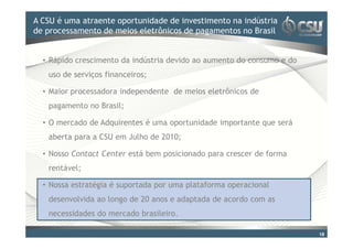 A CSU é uma atraente oportunidade doinvestimento na indústria
Clique para editar o estilo de título mestre
de processamento de meios eletrônicos de pagamentos no Brasil


  • Rápido crescimento da indústria devido ao aumento do consumo e do
   uso de serviços financeiros;

  • Maior processadora independente de meios eletrônicos de
   pagamento no Brasil;

  • O mercado de Adquirentes é uma oportunidade importante que será
   aberta para a CSU em Julho de 2010;

  • Nosso Contact Center está bem posicionado para crescer de forma
   rentável;

  • Nossa estratégia é suportada por uma plataforma operacional
   desenvolvida ao longo de 20 anos e adaptada de acordo com as
   necessidades do mercado brasileiro.

                                                                        18
 