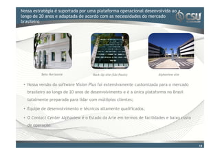 Nossa estratégia é suportada por uma plataforma operacional desenvolvida ao
Clique para editar o estilo do título mestre
longo de 20 anos e adaptada de acordo com as necessidades do mercado
brasileiro




          Belo Horizonte             Back-Up site (São Paulo)          Alphaview site


 • Nossa versão do software Vision Plus foi extensivamente customizada para o mercado
   brasileiro ao longo de 20 anos de desenvolvimento e é a única plataforma no Brasil
   totalmente preparada para lidar com múltiplos clientes;

 • Equipe de desenvolvimento e técnicos altamente qualificados;

 • O Contact Center Alphaview é o Estado da Arte em termos de facilidades e baixo custo
   de operação.



                                                                                          19
 