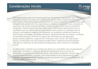Considerações iniciais
Clique para editar o estilo do título mestre


  Esta apresentação pode incluir declarações que representem expectativas sobre eventos ou
  resultados futuros de acordo com a regulamentação de valores mobiliários brasileira e
  internacional. Essas declarações estão baseadas em certas suposições e análises feitas pela
  Companhia de acordo com a sua experiência e o ambiente econômico e nas condições de
  mercado e nos eventos futuros esperados, muitos dos quais estão fora do controle da
  Companhia. Fatores importantes que podem levar a diferenças significativas entre os
  resultados reais e as declarações de expectativas sobre eventos ou resultados futuros
  incluem a estratégia de negócios da Companhia, as condições econômicas brasileira e
  internacional, tecnologia, estratégia financeira, desenvolvimentos dos clientes, condições
  do mercado financeiro, incerteza a respeito dos resultados de suas operações
  futuras, planos, objetivos, expectativas e intenções, entre outros. Em razão desses
  fatores, os resultados reais da Companhia podem diferir significativamente daqueles
  indicados ou implícitos nas declarações de expectativas sobre eventos ou resultados
  futuros.

  As informações e opiniões aqui contidas não devem ser entendidas como recomendação a
  potenciais investidores e nenhuma decisão de investimento deve se basear na
  veracidade, atualidade ou completude dessas informações ou opiniões. Nenhum dos
  assessores da Companhia ou partes a eles relacionadas ou seus representantes terá
  qualquer responsabilidade por quaisquer perdas que possam decorrer da utilização ou do
  conteúdo desta apresentação.


                                                                                                2
 