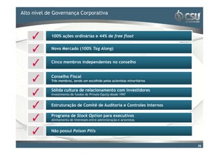 Alto nível para editar o estilo do
Clique de Governança Corporativa                       título mestre

           100% ações ordinárias e 44% de free float


           Novo Mercado (100% Tag Along)


           Cinco membros independentes no conselho


           Conselho Fiscal
           Três membros, sendo um escolhido pelos acionistas minoritários


           Sólida cultura de relacionamento com investidores
           Investimento de fundos de Private Equity desde 1997


           Estruturação de Comitê de Auditoria e Controles Internos

           Programa de Stock Option para executivos
           Alinhamento de interesses entre administração e acionistas       26


           Não possui Poison Pills


                                                                            26
 