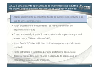 A CSU é uma atraente oportunidade doinvestimento na indústria
Clique para editar o estilo de título mestre
de processamento de meios eletrônicos de pagamentos no Brasil


  • Rápido crescimento da indústria devido ao aumento do consumo e do
   uso de serviços financeiros;

  • Maior processadora independente de meios eletrônicos de
   pagamento no Brasil;

  • O mercado de Adquirentes é uma oportunidade importante que será
   aberta para a CSU em Julho de 2010;

  • Nosso Contact Center está bem posicionado para crescer de forma
   rentável;

  • Nossa estratégia é suportada por uma plataforma operacional
   desenvolvida ao longo de 20 anos e adaptada de acordo com as
   necessidades do mercado brasileiro.

                                                                        3
 