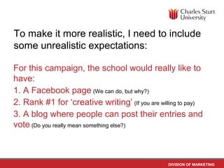 To make it more realistic, I need to include
some unrealistic expectations:

For this campaign, the school would really like to
have:
1. A Facebook page (We can do, but why?)
2. Rank #1 for ‘creative writing’ (If you are willing to pay)
3. A blog where people can post their entries and
vote (Do you really mean something else?)



                                                 DIVISION OF MARKETING
 