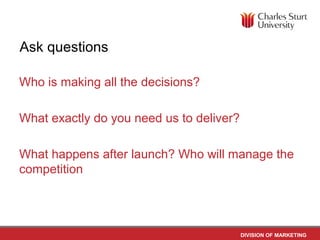 Ask questions

Who is making all the decisions?

What exactly do you need us to deliver?

What happens after launch? Who will manage the
competition




                                          DIVISION OF MARKETING
 
