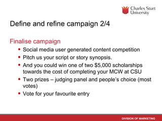 Define and refine campaign 2/4

Finalise campaign
  • Social media user generated content competition
  • Pitch us your script or story synopsis.
  • And you could win one of two $5,000 scholarships
      towards the cost of completing your MCW at CSU
  •   Two prizes – judging panel and people’s choice (most
      votes)
  •   Vote for your favourite entry



                                              DIVISION OF MARKETING
 