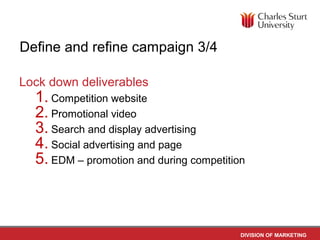 Define and refine campaign 3/4

Lock down deliverables
  1. Competition website
  2. Promotional video
  3. Search and display advertising
  4. Social advertising and page
  5. EDM – promotion and during competition



                                          DIVISION OF MARKETING
 