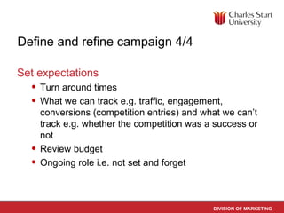 Define and refine campaign 4/4

Set expectations
  • Turn around times
  • What we can track e.g. traffic, engagement,
      conversions (competition entries) and what we can’t
      track e.g. whether the competition was a success or
      not
  •   Review budget
  •   Ongoing role i.e. not set and forget



                                              DIVISION OF MARKETING
 