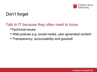 Don’t forget

Talk to IT because they often need to know
  •Technical issues
  • Web policies e.g. social media, user generated content
  • Transparency, accountability and goodwill




                                             DIVISION OF MARKETING
 