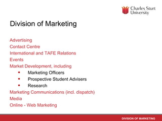 Division of Marketing

Advertising
Contact Centre
International and TAFE Relations
Events
Market Development, including
    • Marketing Officers
    • Prospective Student Advisers
    • Research
Marketing Communications (incl. dispatch)
Media
Online - Web Marketing

                                            DIVISION OF MARKETING
 