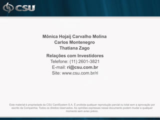 Mônica Hojaij Carvalho Molina
                               Carlos Montenegro
                                 Thatiana Zago
                              Relações com Investidores
                               Telefone: (11) 2601-3821
                                E-mail: ri@csu.com.br
                                Site: www.csu.com.br/ri




Este material é propriedade da CSU CardSystem S.A. É proibida qualquer reprodução parcial ou total sem a aprovação por
 escrito da Companhia. Todos os direitos reservados. As opiniões expressas nesse documento podem mudar a qualquer
                                              momento sem aviso prévio.
 
