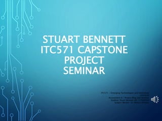 STUART BENNETT
ITC571 CAPSTONE
PROJECT
SEMINAR
ITC571 - Emerging Technologies and Innovation
(201630)
Assessment 6 – Project Blog and Seminar
Student: Stuart Bennett (ID: 11560606)
Subject Mentor: Dr. Mohsin Iftikhar
 