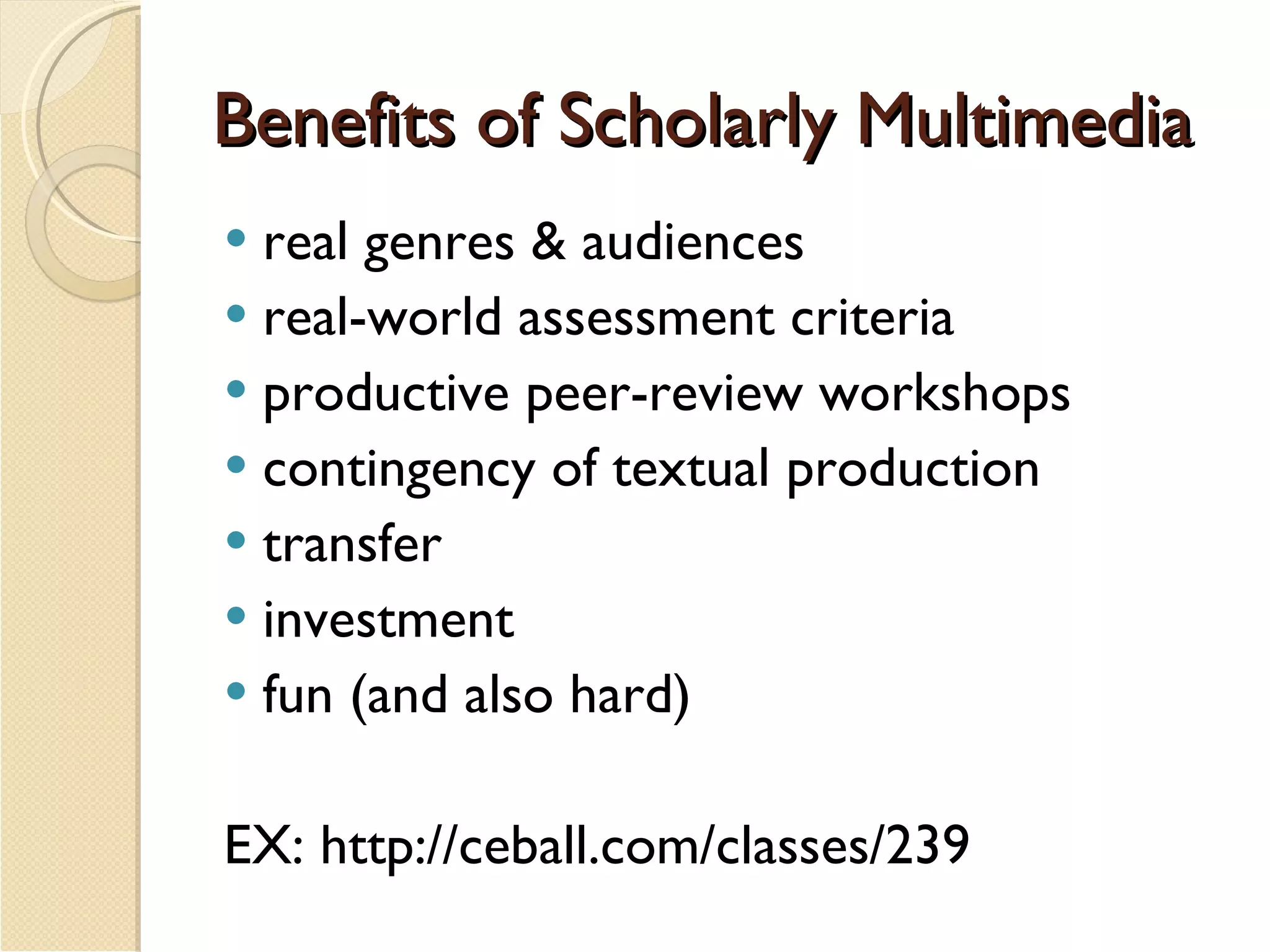 Benefits of Scholarly Multimedia real genres & audiences  real-world assessment criteria productive peer-review workshops contingency of textual production transfer investment  fun (and also hard) EX: http://ceball.com/classes/239 