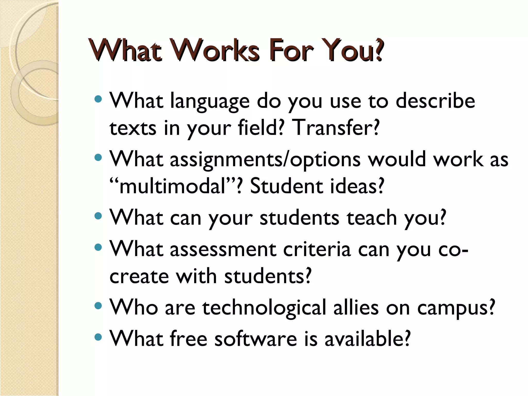 What Works For You? What language do you use to describe texts in your field? Transfer? What assignments/options would work as “multimodal”? Student ideas?  What can your students teach you? What assessment criteria can you co-create with students? Who are technological allies on campus? What free software is available? 