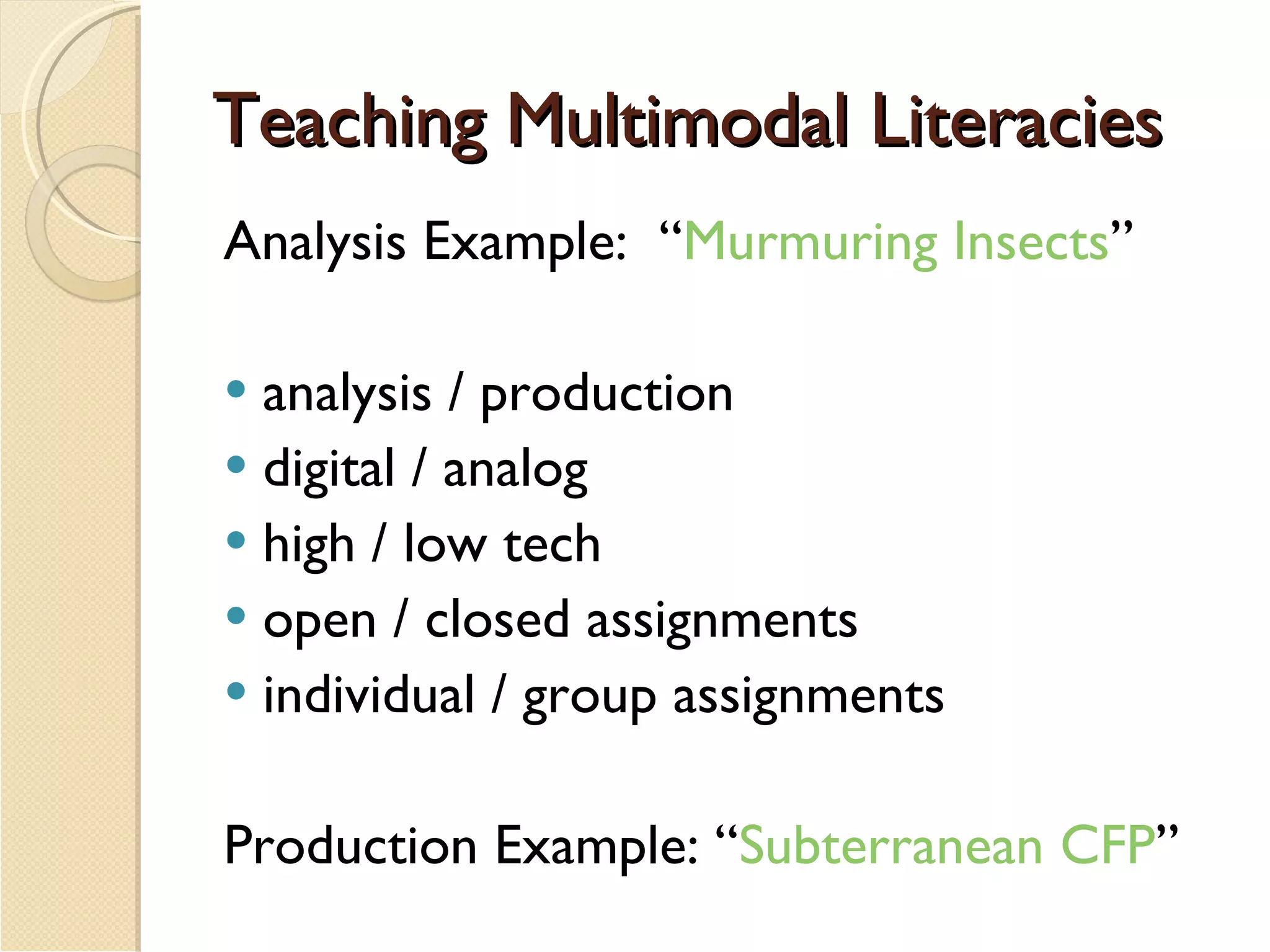 Teaching Multimodal Literacies Analysis Example:  “ Murmuring Insects ” analysis / production digital / analog high / low tech open / closed assignments individual / group assignments Production Example: “ Subterranean CFP ” 