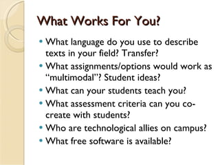 What Works For You? What language do you use to describe texts in your field? Transfer? What assignments/options would work as “multimodal”? Student ideas?  What can your students teach you? What assessment criteria can you co-create with students? Who are technological allies on campus? What free software is available? 