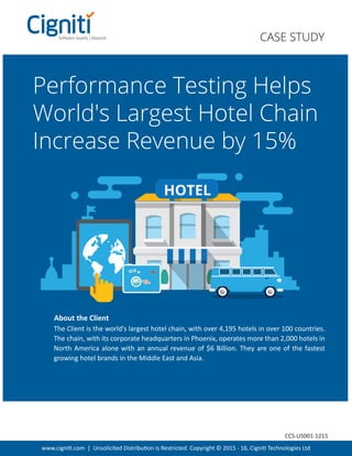 www.cigniti.com | Unsolicited Distribution is Restricted. Copyright © 2015 - 16, Cigniti Technologies Ltd
Performance Testing Helps
World's Largest Hotel Chain
Increase Revenue by 15%
The Client is the world’s largest hotel chain, with over 4,195 hotels in over 100 countries.
The chain, with its corporate headquarters in Phoenix, operates more than 2,000 hotels in
North America alone with an annual revenue of $6 Billion. They are one of the fastest
growing hotel brands in the Middle East and Asia.
About the Client
CASE STUDY
HOTEL
CCS-US001-1215
 