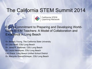 The California STEM Summit 2014
CSU’s Commitment to Preparing and Developing WorldClass STEM Teachers: A Model of Collaboration and
Excellence in Long Beach
Dr. Beverly Young, The California State University
Dr. Lisa Isbell, CSU Long Beach
Dr. Jared R. Stallones, CSU Long Beach
Dr. Laura Henriques, CSU Long Beach
Lori Grace, Long Beach Unified School District
Dr. Marquita Grenot-Scheyer, CSU Long Beach

 