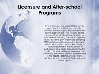 Licensure and After-school
Programs
Over a period of two years 120 pre-service
and in-service K-5 teachers are being
provided with the opportunity to extend their
STEM education and work towards added
licensure that will allow these teachers to
expand their teaching across the K-8 grade
levels, as well as gain experience designing
STEM activities and implementing them with
K-8 students in urban, after-school settings.
Thus far about half of the first cohort of
participants have taken this opportunity. This
added credential will allow these new and
practicing teachers to expand their teaching
to the middle school level and will also
significantly strengthen their K-6 teaching of
STEM subjects.

 