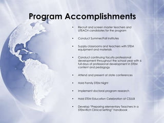 Program Accomplishments
•

Recruit and screen master teachers and
UTEACH candidates for the program

•

Conduct Summer/Fall Institutes

•

Supply classrooms and teachers with STEM
equipment and materials

•

Conduct continuing faculty professional
development throughout the school year with 6
full days of professional development in STEM
content and pedagogy

•

Attend and present at state conferences

•

Hold Family STEM Night

•

Implement doctoral program research

•

Hold STEM Education Celebration at CSULB

•

Develop “Preparing elementary Teachers in a
STEM-Rich Clinical Setting” handbook

 