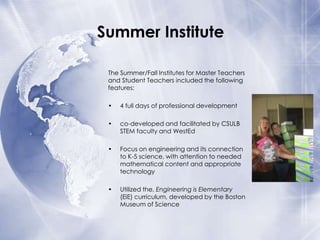 Summer Institute
The Summer/Fall Institutes for Master Teachers
and Student Teachers included the following
features:
•

4 full days of professional development

•

co-developed and facilitated by CSULB
STEM faculty and WestEd

•

Focus on engineering and its connection
to K-5 science, with attention to needed
mathematical content and appropriate
technology

•

Utilized the, Engineering is Elementary
(EiE) curriculum, developed by the Boston
Museum of Science

 