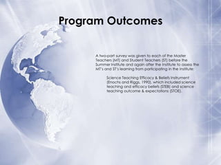 Program Outcomes
A two-part survey was given to each of the Master
Teachers (MT) and Student Teachers (ST) before the
Summer Institute and again after the Institute to assess the
MT’s and ST’s learning from participating in the Institute:
Science Teaching Efficacy & Beliefs Instrument
(Enochs and Riggs, 1990), which included science
teaching and efficacy beliefs (STEB) and science
teaching outcome & expectations (STOE).

 