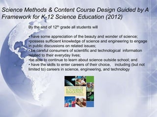Science Methods & Content Course Design Guided by A
Framework for K-12 Science Education (2012)
By the end of 12th grade all students will
• have some appreciation of the beauty and wonder of science;
•possess sufficient knowledge of science and engineering to engage
in public discussions on related issues;
• be careful consumers of scientific and technological information
related to their everyday lives;
•be able to continue to learn about science outside school; and
• have the skills to enter careers of their choice, including (but not
limited to) careers in science, engineering, and technology

 