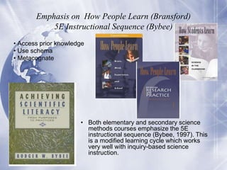 Emphasis on How People Learn (Bransford)
5E Instructional Sequence (Bybee)
• Access prior knowledge
• Use schema
• Metacognate

• Both elementary and secondary science
methods courses emphasize the 5E
instructional sequence (Bybee, 1997). This
is a modified learning cycle which works
very well with inquiry-based science
instruction.

 