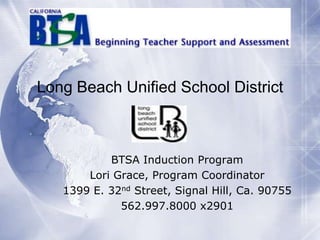 Long Beach Unified School District

BTSA Induction Program
Lori Grace, Program Coordinator
1399 E. 32nd Street, Signal Hill, Ca. 90755
562.997.8000 x2901

 