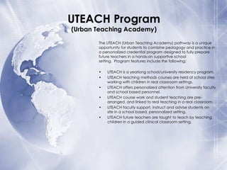 UTEACH Program
(Urban Teaching Academy)

The UTEACH (Urban Teaching Academy) pathway is a unique
opportunity for students to combine pedagogy and practice in
a personalized credential program designed to fully prepare
future teachers in a hands-on supportive school
setting. Program features include the following:
•
•
•
•
•

•

UTEACH is a yearlong school/university residency program.
UTEACH teaching methods courses are held at school sites
working with children in real classroom settings.
UTEACH offers personalized attention from University faculty
and school based personnel.
UTEACH course work and student teaching are prearranged, and linked to real teaching in a real classroom.
UTEACH faculty support, instruct and advise students on
site in a school based, personalized setting.
UTEACH future teachers are taught to teach by teaching
children in a guided clinical classroom setting.

 