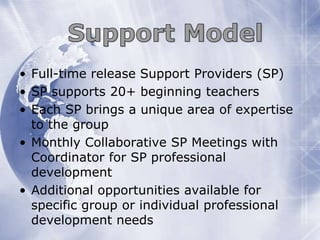 • Full-time release Support Providers (SP)
• SP supports 20+ beginning teachers
• Each SP brings a unique area of expertise
to the group
• Monthly Collaborative SP Meetings with
Coordinator for SP professional
development
• Additional opportunities available for
specific group or individual professional
development needs

 