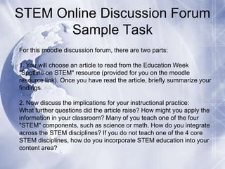 STEM Online Discussion Forum
Sample Task
For this moodle discussion forum, there are two parts:
1. You will choose an article to read from the Education Week
"Spotline on STEM" resource (provided for you on the moodle
resource link). Once you have read the article, briefly summarize your
findings.
2. Now discuss the implications for your instructional practice:
What further questions did the article raise? How might you apply the
information in your classroom? Many of you teach one of the four
"STEM" components, such as science or math. How do you integrate
across the STEM disciplines? If you do not teach one of the 4 core
STEM disciplines, how do you incorporate STEM education into your
content area?

 