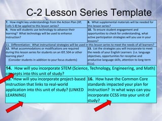 C-2 Lesson Series Template
7. How might key understandings from the Action Plan (IIP,
Cells 5-8) be applied to this lesson series?
9. How will students use technology to advance their
learning? What technology will be used to enhance
instruction?

8. What supplemental materials will be needed for
this lesson series?
10. To ensure student engagement and
opportunities to check for understanding, what
active participation strategies will you use in your
lessons?
11. Differentiation: What instructional strategies will be used in this lesson series to meet the needs of all learners?
12. What accommodations or modifications are required
13. List the strategies you will incorporate to meet
during this lesson series for students on an IEP, 504 or other
the needs of your English Learners (i.e. language
objectives, opportunities for receptive and
learning plan?
productive language skills, attention to long-term
(Consider students in addition to your focus students)
ELLs).

14. How will you incorporate STEM (Science, Technology, Engineering, and Math)
concepts into this unit of study?
15. How will you incorporate project-based 16. How have the Common Core
instruction that links to real-world
standards impacted your plan for
application into this unit of study? (LINKED instruction? In what ways can you
incorporate CCSS into your unit of
LEARNING)
study?

 