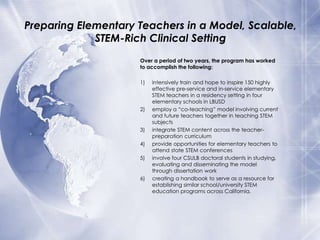 Preparing Elementary Teachers in a Model, Scalable,
STEM-Rich Clinical Setting
Over a period of two years, the program has worked
to accomplish the following:
1)

2)

3)
4)
5)

6)

intensively train and hope to inspire 150 highly
effective pre-service and in-service elementary
STEM teachers in a residency setting in four
elementary schools in LBUSD
employ a “co-teaching” model involving current
and future teachers together in teaching STEM
subjects
integrate STEM content across the teacherpreparation curriculum
provide opportunities for elementary teachers to
attend state STEM conferences
involve four CSULB doctoral students in studying,
evaluating and disseminating the model
through dissertation work
creating a handbook to serve as a resource for
establishing similar school/university STEM
education programs across California.

 