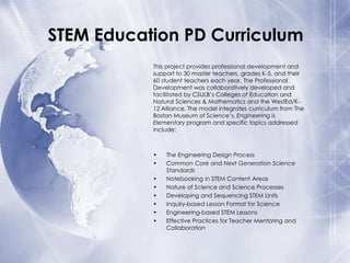 STEM Education PD Curriculum
This project provides professional development and
support to 30 master teachers, grades K-5, and their
60 student teachers each year. The Professional
Development was collaboratively developed and
facilitated by CSULB’s Colleges of Education and
Natural Sciences & Mathematics and the WestEd/K12 Alliance. The model integrates curriculum from The
Boston Museum of Science’s, Engineering is
Elementary program and specific topics addressed
include:

•
•
•
•
•
•
•
•

The Engineering Design Process
Common Core and Next Generation Science
Standards
Notebooking in STEM Content Areas
Nature of Science and Science Processes
Developing and Sequencing STEM Units
Inquiry-based Lesson Format for Science
Engineering-based STEM Lessons
Effective Practices for Teacher Mentoring and
Collaboration

 