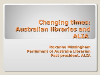 Changing times: Australian libraries and ALIA  Roxanne Missingham Parliament of Australia Librarian Past president, ALIA 