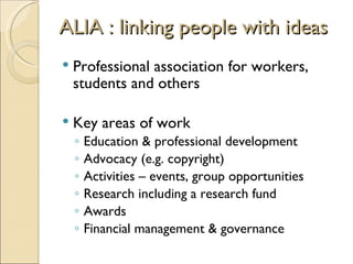 ALIA : linking people with ideas
   Professional association for workers,
    students and others

   Key areas of work
    ◦   Education & professional development
    ◦   Advocacy (e.g. copyright)
    ◦   Activities – events, group opportunities
    ◦   Research including a research fund
    ◦   Awards
    ◦   Financial management & governance
 