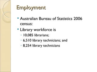 Employment
 Australian Bureau of Statistics 2006
  census:
 Library workforce is
    ◦ 10,085 librarians;
    ◦ 6,510 library technicians; and
    ◦ 8,254 library technicians
 