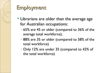 Employment
   Librarians are older than the average age
    for Australian occupations:
    ◦ 65% are 45 or older (compared to 36% of the
      average total workforce);
    ◦ 88% are 35 or older (compared to 58% of the
      total workforce)
    ◦ Only 12% are under 35 (compared to 42% of
      the total workforce)
 