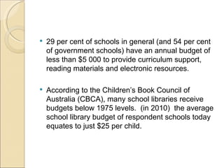    29 per cent of schools in general (and 54 per cent
    of government schools) have an annual budget of
    less than $5 000 to provide curriculum support,
    reading materials and electronic resources.

   According to the Children’s Book Council of
    Australia (CBCA), many school libraries receive
    budgets below 1975 levels. (in 2010) the average
    school library budget of respondent schools today
    equates to just $25 per child.
 