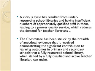    A vicious cycle has resulted from under-
    resourcing school libraries and having insufficient
    numbers of appropriately qualified staff in them,
    leading to a poorer quality service, which reduces
    the demand for teacher librarians ...

   The Committee has been struck by the breadth
    of anecdotal evidence that it received
    demonstrating the significant contribution to
    learning outcomes in primary and secondary
    schools that a fully resourced school library,
    when staffed by a fully qualified and active teacher
    librarian, can make.
 