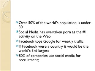 Over   50% of the world’s population is under
 30
Social Media has overtaken porn as the #1
 activity on the Web
Facebook tops Google for weekly traffic
If Facebook were a country it would be the
 world’s 3rd largest
80% of companies use social media for
 recruitment;
 