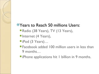 Years   to Reach 50 millions Users: 
  Radio (38 Years), TV (13 Years),
  Internet (4 Years),
  iPod (3 Years)…
  Facebook added 100 million users in less than
   9 months…
  iPhone applications hit 1 billion in 9 months.
 